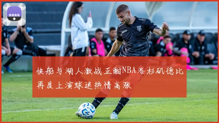 快船与湖人激战正酣NBA洛杉矶德比再度上演球迷热情高涨