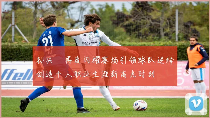 孙兴慜再度闪耀赛场引领球队逆转创造个人职业生涯新高光时刻