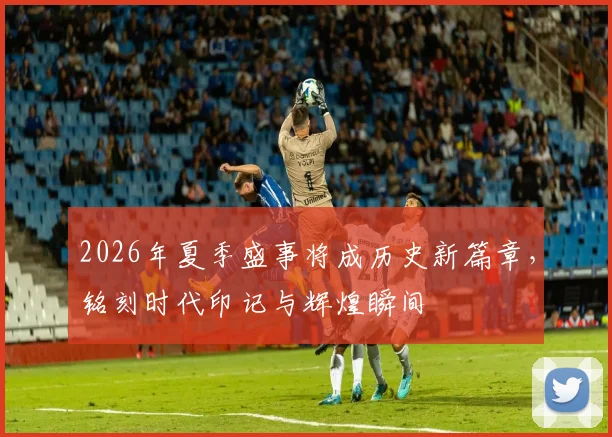 2026年夏季盛事将成历史新篇章，铭刻时代印记与辉煌瞬间