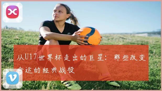 从U17世界杯走出的巨星：那些改变命运的经典战役