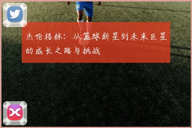 杰伦格林：从篮球新星到未来巨星的成长之路与挑战