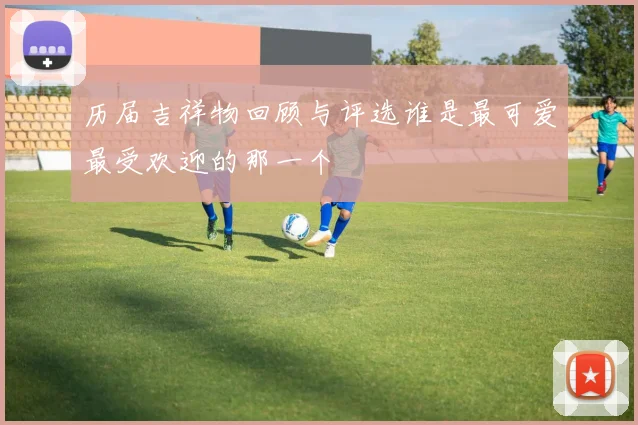 历届吉祥物回顾与评选谁是最可爱最受欢迎的那一个