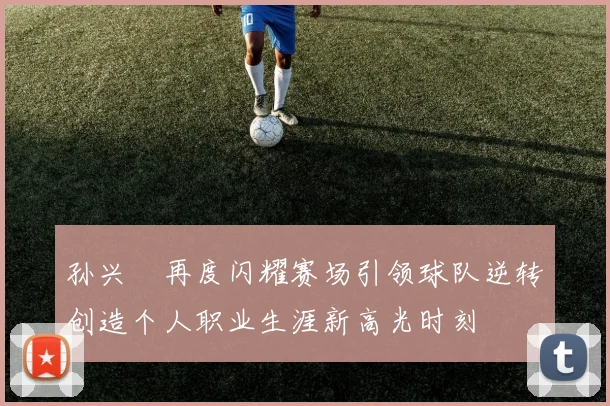 孙兴慜再度闪耀赛场引领球队逆转创造个人职业生涯新高光时刻