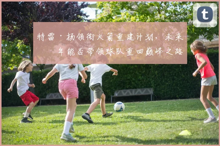 特雷·杨领衔火箭重建计划，未来几年能否带领球队重回巅峰之路