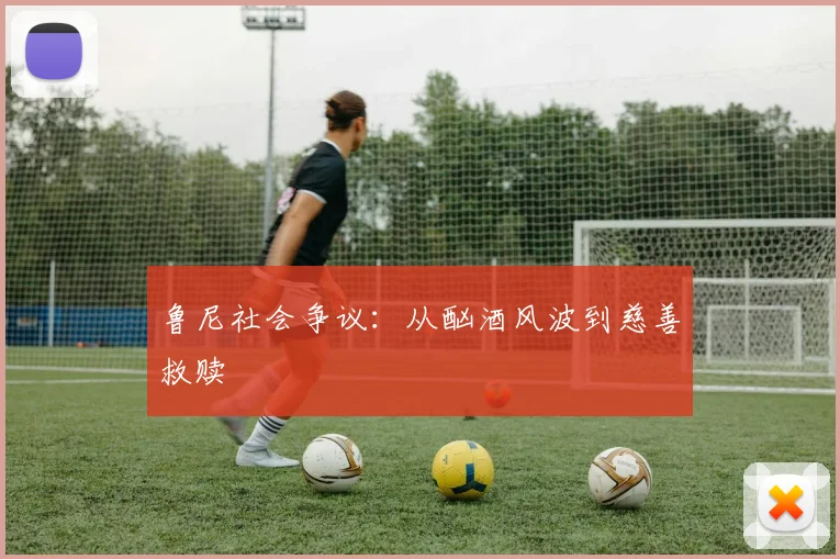 鲁尼社会争议：从酗酒风波到慈善救赎